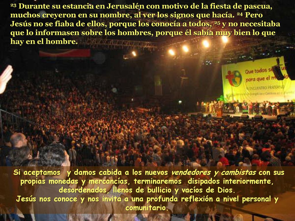 23 Durante su estancia en Jerusalén con motivo de la fiesta de pascua, muchos creyeron en su nombre, al ver los signos que hacía. 24 Pero Jesús no se fiaba de ellos, porque los conocía a todos, 25 y no necesitaba que lo informasen sobre los hombres, porque él sabía muy bien lo que hay en el hombre.