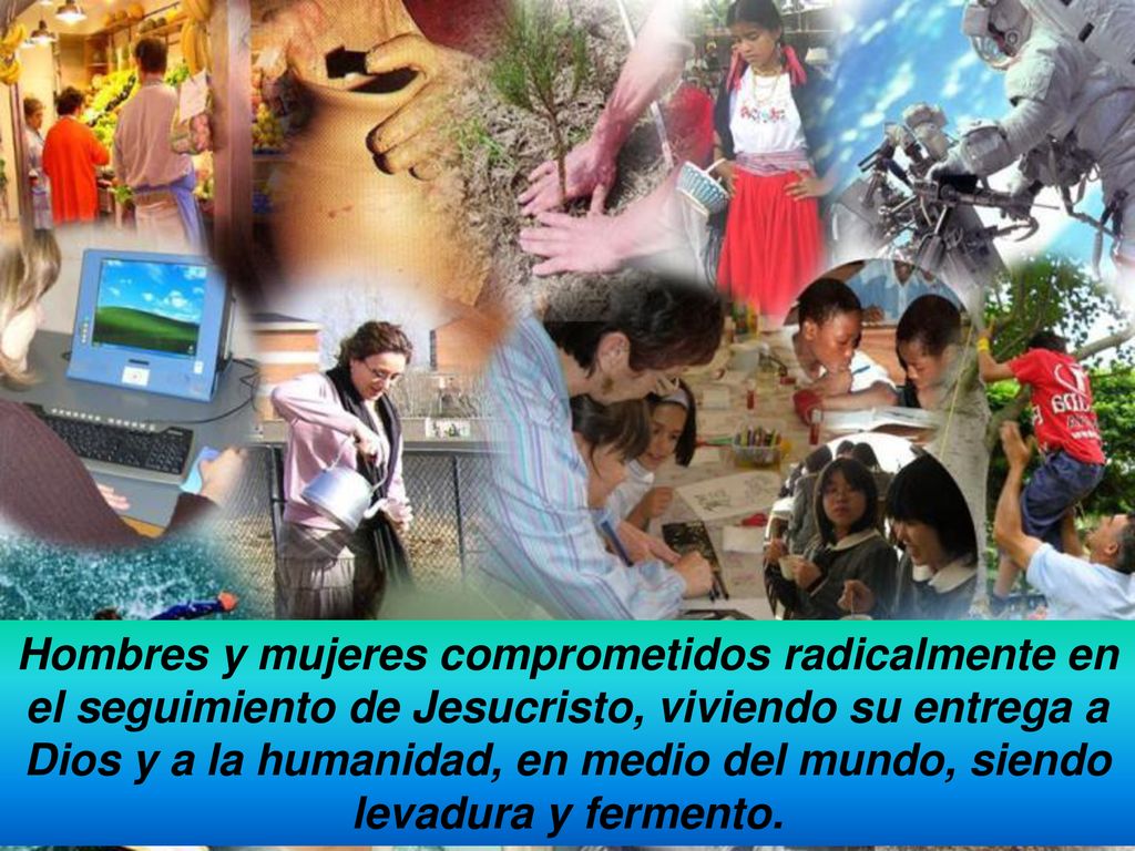 Hombres y mujeres comprometidos radicalmente en el seguimiento de Jesucristo, viviendo su entrega a Dios y a la humanidad, en medio del mundo, siendo levadura y fermento.