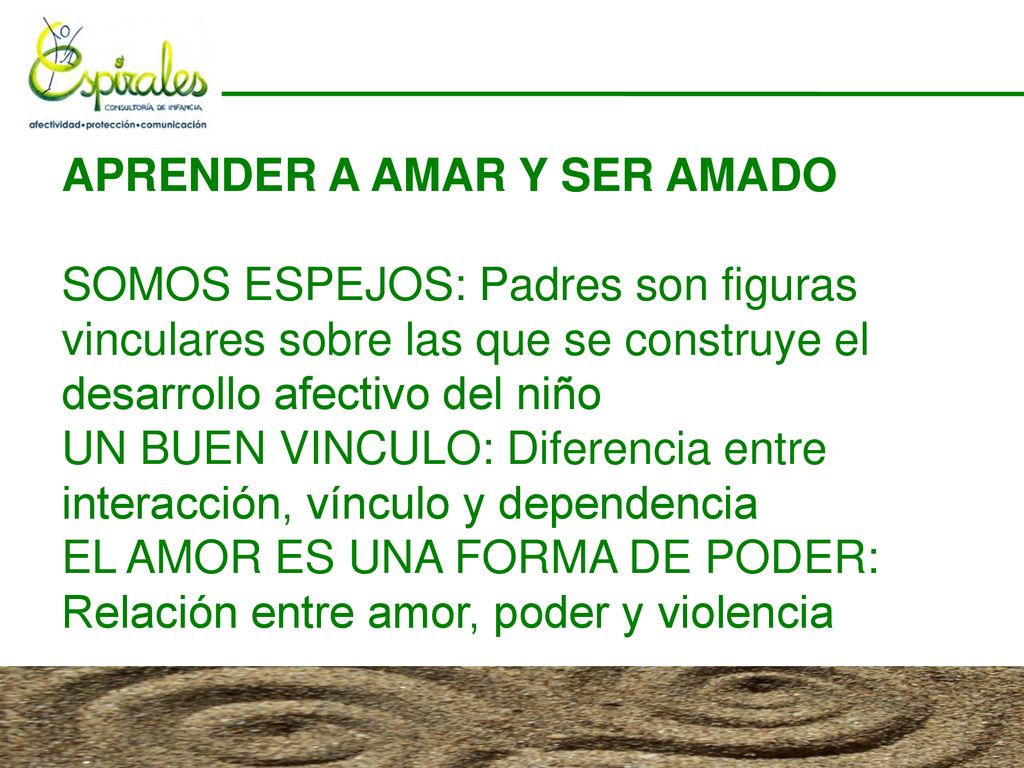 APRENDER A AMAR Y SER AMADO SOMOS ESPEJOS: Padres son figuras vinculares sobre las que se construye el desarrollo afectivo del niño UN BUEN VINCULO: Diferencia entre interacción, vínculo y dependencia EL AMOR ES UNA FORMA DE PODER: Relación entre amor, poder y violencia