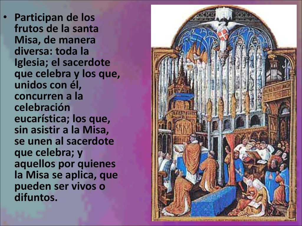 Participan de los frutos de la santa Misa, de manera diversa: toda la Iglesia; el sacerdote que celebra y los que, unidos con él, concurren a la celebración eucarística; los que, sin asistir a la Misa, se unen al sacerdote que celebra; y aquellos por quienes la Misa se aplica, que pueden ser vivos o difuntos.