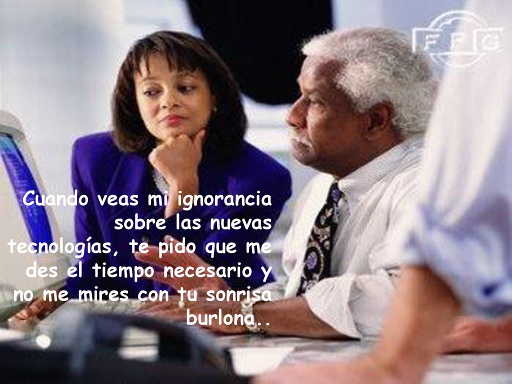 Cuando veas mi ignorancia sobre las nuevas tecnologías, te pido que me des el tiempo necesario y no me mires con tu sonrisa burlona..