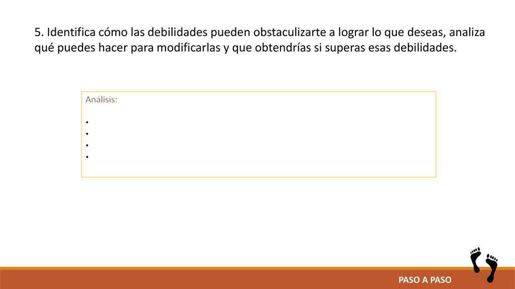 5. Identifica cómo las debilidades pueden obstaculizarte a lograr lo que deseas, analiza qué puedes hacer para modificarlas y que obtendrías si superas esas debilidades.