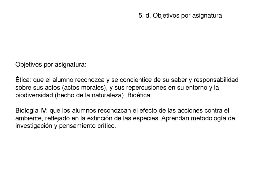 Objetivos por asignatura: Ética: que el alumno reconozca y se concientice de su saber y responsabilidad sobre sus actos (actos morales), y sus repercusiones en su entorno y la biodiversidad (hecho de la naturaleza). Bioética. Biología IV: que los alumnos reconozcan el efecto de las acciones contra el ambiente, reflejado en la extinción de las especies. Aprendan metodología de investigación y pensamiento crítico.