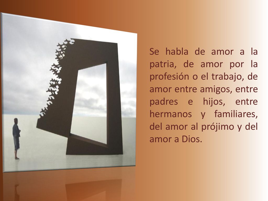 Se habla de amor a la patria, de amor por la profesión o el trabajo, de amor entre amigos, entre padres e hijos, entre hermanos y familiares, del amor al prójimo y del amor a Dios.