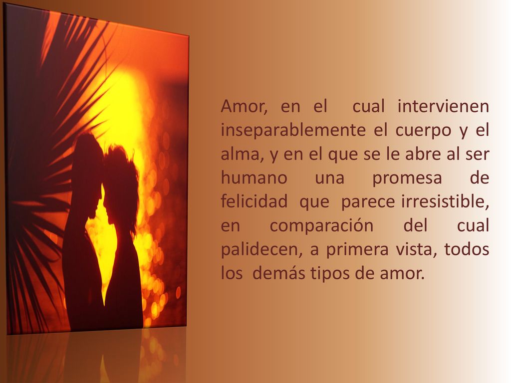 Amor, en el cual intervienen inseparablemente el cuerpo y el alma, y en el que se le abre al ser humano una promesa de felicidad que parece irresistible, en comparación del cual palidecen, a primera vista, todos los demás tipos de amor.