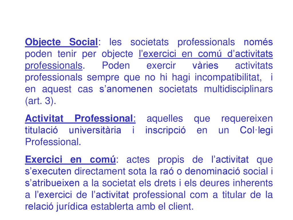 Objecte Social: les societats professionals només poden tenir per objecte l’exercici en comú d’activitats professionals. Poden exercir vàries activitats professionals sempre que no hi hagi incompatibilitat, i en aquest cas s’anomenen societats multidisciplinars (art. 3).
