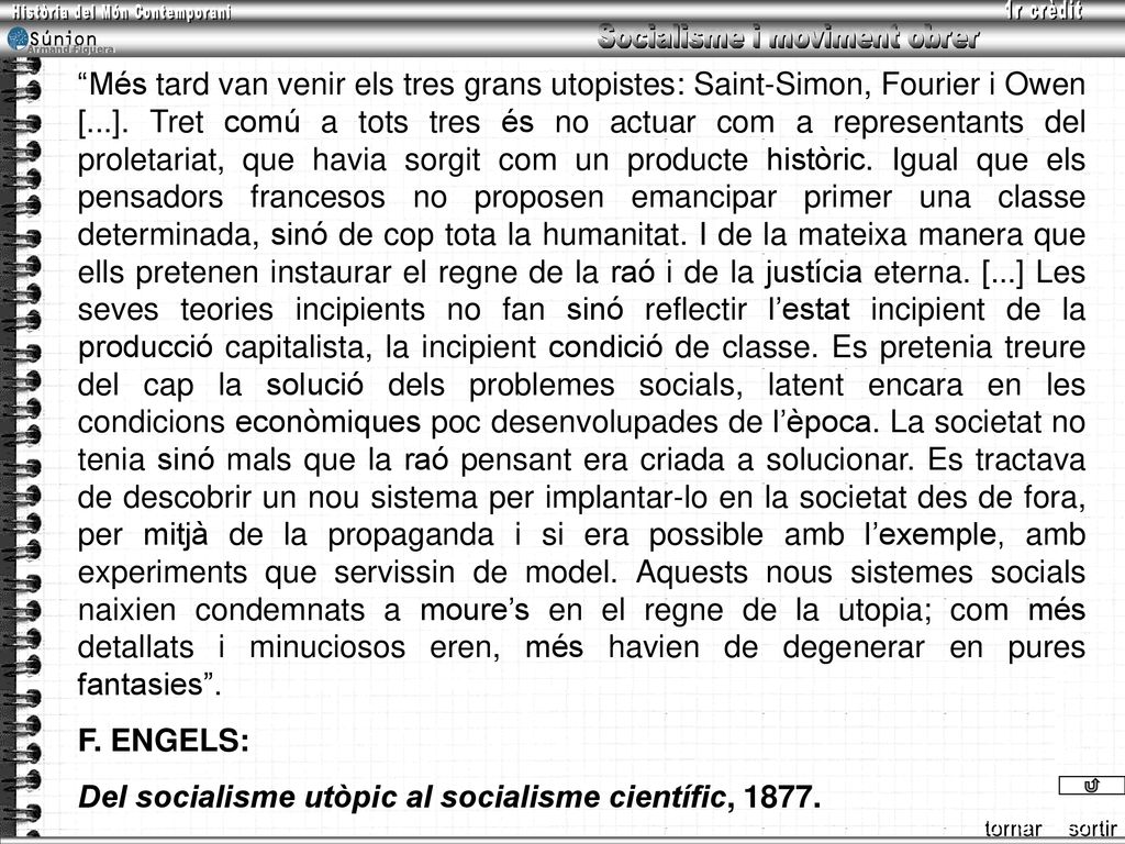 Més tard van venir els tres grans utopistes: Saint-Simon, Fourier i Owen [...]. Tret comú a tots tres és no actuar com a representants del proletariat, que havia sorgit com un producte històric. Igual que els pensadors francesos no proposen emancipar primer una classe determinada, sinó de cop tota la humanitat. I de la mateixa manera que ells pretenen instaurar el regne de la raó i de la justícia eterna. [...] Les seves teories incipients no fan sinó reflectir l’estat incipient de la producció capitalista, la incipient condició de classe. Es pretenia treure del cap la solució dels problemes socials, latent encara en les condicions econòmiques poc desenvolupades de l’època. La societat no tenia sinó mals que la raó pensant era criada a solucionar. Es tractava de descobrir un nou sistema per implantar-lo en la societat des de fora, per mitjà de la propaganda i si era possible amb l’exemple, amb experiments que servissin de model. Aquests nous sistemes socials naixien condemnats a moure’s en el regne de la utopia; com més detallats i minuciosos eren, més havien de degenerar en pures fantasies .