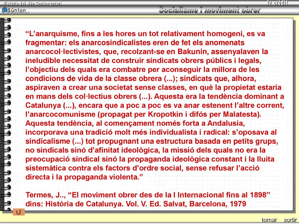 L’anarquisme, fins a les hores un tot relativament homogeni, es va fragmentar: els anarcosindicalistes eren de fet els anomenats anarcocol·lectivistes, que, recolzant-se en Bakunin, assenyalaven la ineludible necessitat de construir sindicats obrers públics i legals, l’objectiu dels quals era combatre per aconseguir la millora de les condicions de vida de la classe obrera (...); sindicats que, alhora, aspiraven a crear una societat sense classes, en què la propietat estaria en mans dels col·lectius obrers (...). Aquesta era la tendència dominant a Catalunya (...), encara que a poc a poc es va anar estenent l’altre corrent, l’anarcocomunisme (propagat per Kropotkin i difós per Malatesta). Aquesta tendència, al començament només forta a Andalusia, incorporava una tradició molt més individualista i radical: s’oposava al sindicalisme (...) tot propugnant una estructura basada en petits grups, no sindicals sinó d’afinitat ideològica, la missió dels quals no era la preocupació sindical sinó la propaganda ideològica constant i la lluita sistemàtica contra els factors d’ordre social, sense refusar l’acció directa i la propaganda violenta.