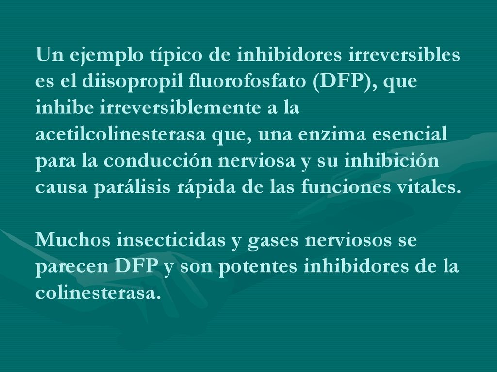 Un ejemplo típico de inhibidores irreversibles es el diisopropil fluorofosfato (DFP), que inhibe irreversiblemente a la acetilcolinesterasa que, una enzima esencial para la conducción nerviosa y su inhibición causa parálisis rápida de las funciones vitales.