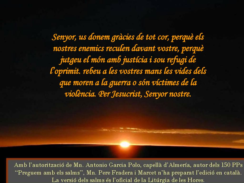 Senyor, us donem gràcies de tot cor, perquè els nostres enemics reculen davant vostre, perquè jutgeu el món amb justícia i sou refugi de l’oprimit.