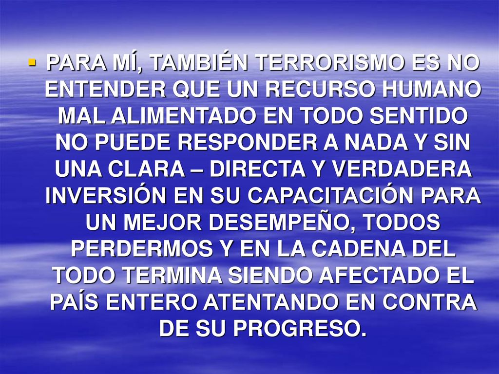 PARA MÍ, TAMBIÉN TERRORISMO ES NO ENTENDER QUE UN RECURSO HUMANO MAL ALIMENTADO EN TODO SENTIDO NO PUEDE RESPONDER A NADA Y SIN UNA CLARA – DIRECTA Y VERDADERA INVERSIÓN EN SU CAPACITACIÓN PARA UN MEJOR DESEMPEÑO, TODOS PERDERMOS Y EN LA CADENA DEL TODO TERMINA SIENDO AFECTADO EL PAÍS ENTERO ATENTANDO EN CONTRA DE SU PROGRESO.