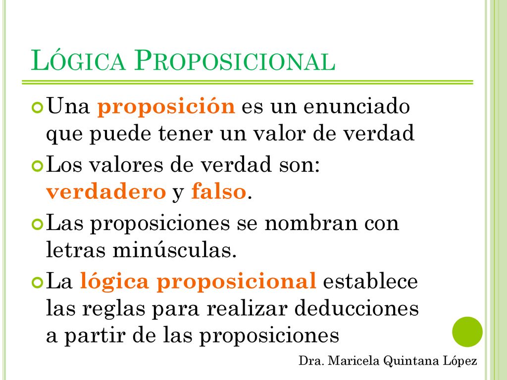 Lógica Proposicional Una proposición es un enunciado que puede tener un valor de verdad. Los valores de verdad son: verdadero y falso.