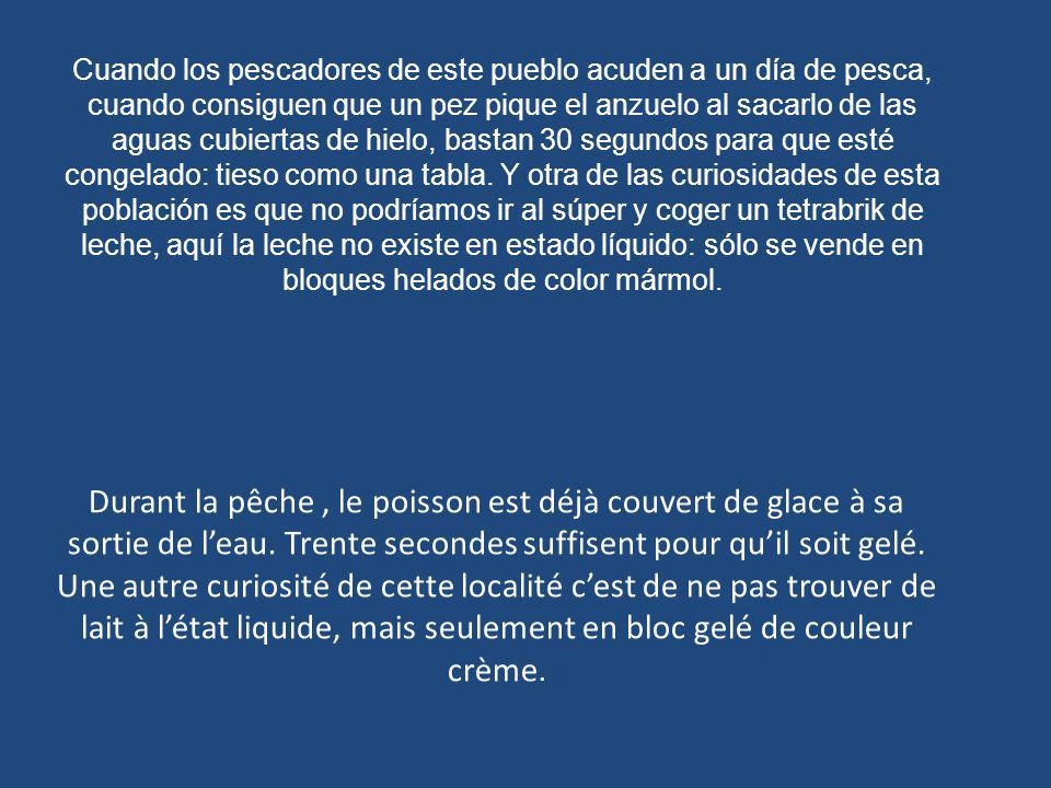 Cuando los pescadores de este pueblo acuden a un día de pesca, cuando consiguen que un pez pique el anzuelo al sacarlo de las aguas cubiertas de hielo, bastan 30 segundos para que esté congelado: tieso como una tabla. Y otra de las curiosidades de esta población es que no podríamos ir al súper y coger un tetrabrik de leche, aquí la leche no existe en estado líquido: sólo se vende en bloques helados de color mármol.