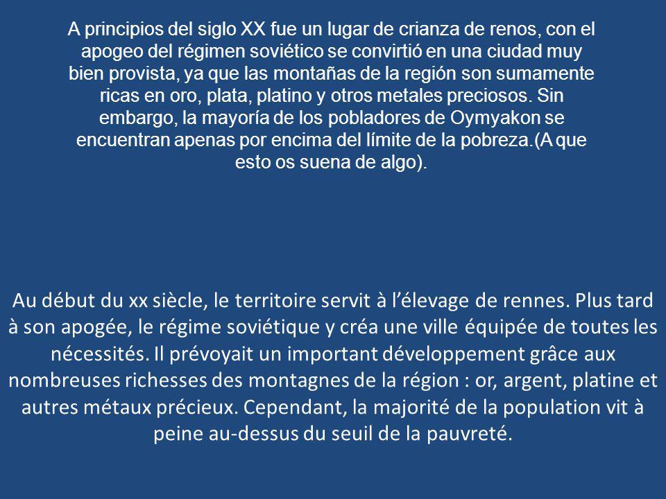 A principios del siglo XX fue un lugar de crianza de renos, con el apogeo del régimen soviético se convirtió en una ciudad muy bien provista, ya que las montañas de la región son sumamente ricas en oro, plata, platino y otros metales preciosos. Sin embargo, la mayoría de los pobladores de Oymyakon se encuentran apenas por encima del límite de la pobreza.(A que esto os suena de algo).