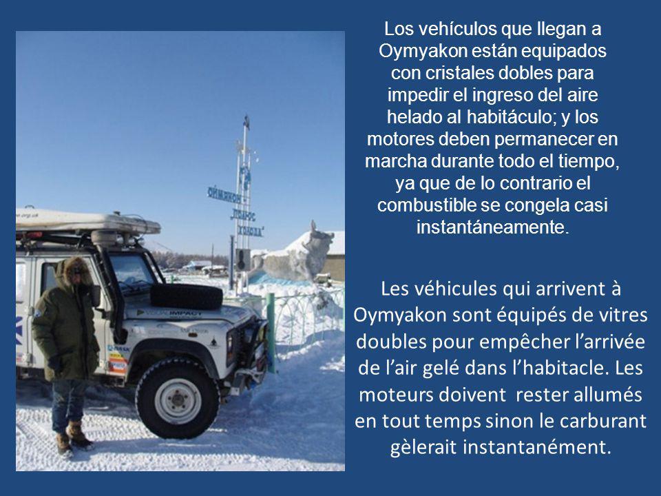 Los vehículos que llegan a Oymyakon están equipados con cristales dobles para impedir el ingreso del aire helado al habitáculo; y los motores deben permanecer en marcha durante todo el tiempo, ya que de lo contrario el combustible se congela casi instantáneamente.
