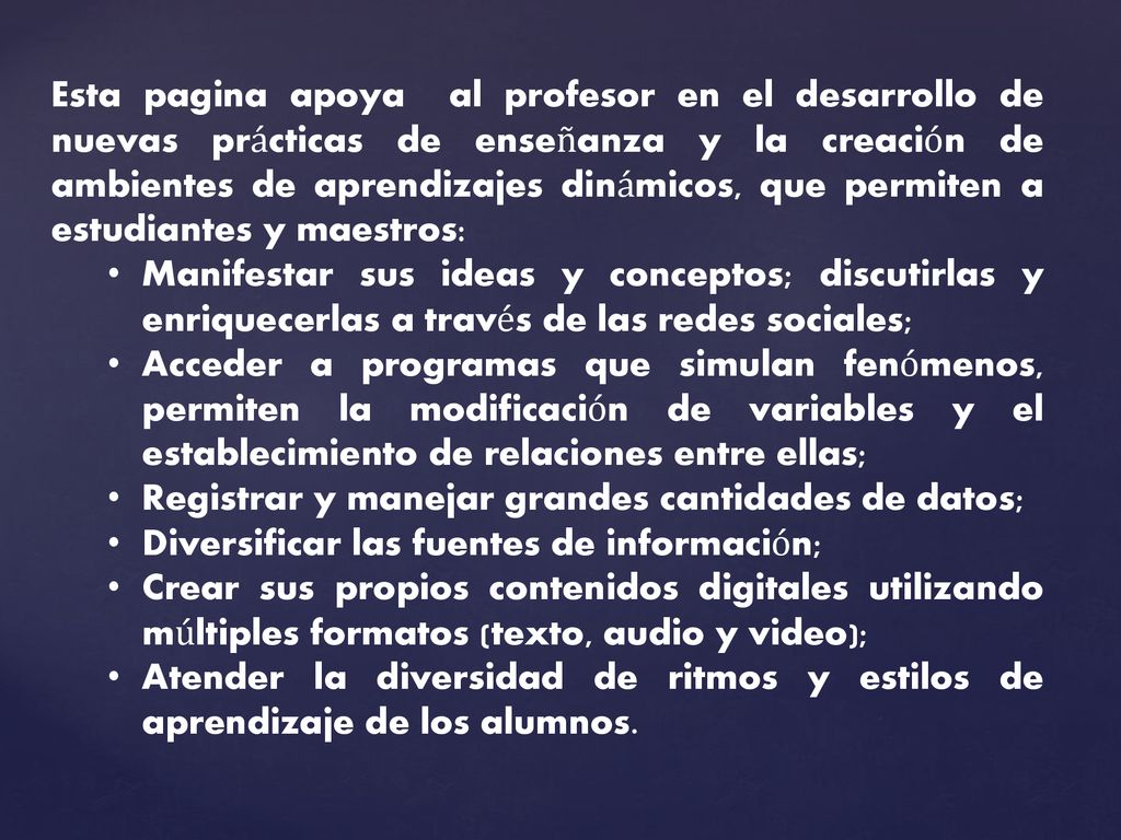 Esta pagina apoya al profesor en el desarrollo de nuevas prácticas de enseñanza y la creación de ambientes de aprendizajes dinámicos, que permiten a estudiantes y maestros: