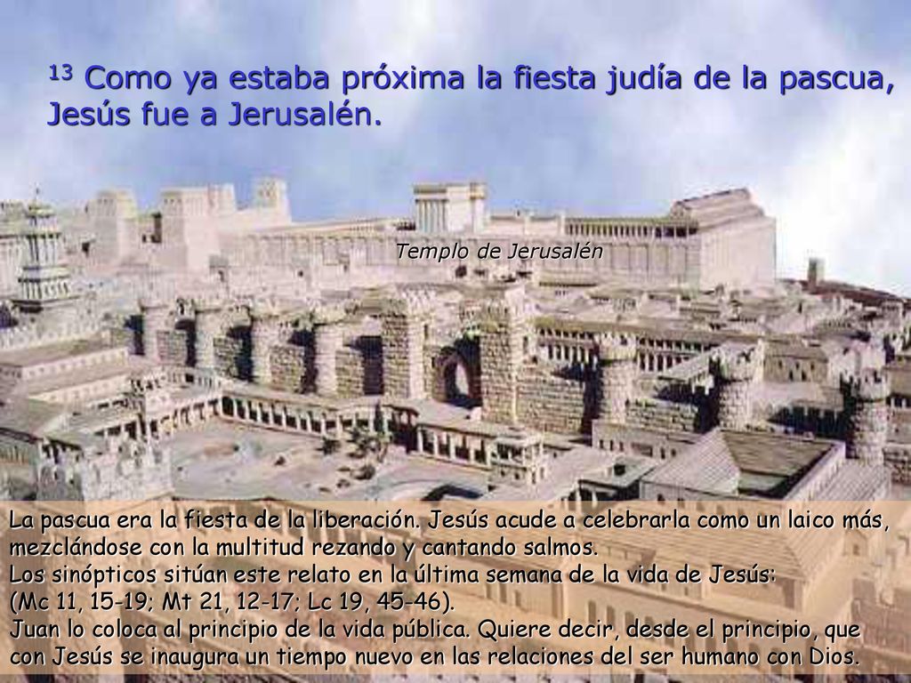 13 Como ya estaba próxima la fiesta judía de la pascua, Jesús fue a Jerusalén.