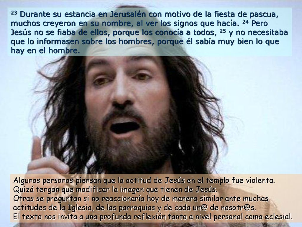 23 Durante su estancia en Jerusalén con motivo de la fiesta de pascua, muchos creyeron en su nombre, al ver los signos que hacía. 24 Pero Jesús no se fiaba de ellos, porque los conocía a todos, 25 y no necesitaba que lo informasen sobre los hombres, porque él sabía muy bien lo que hay en el hombre.