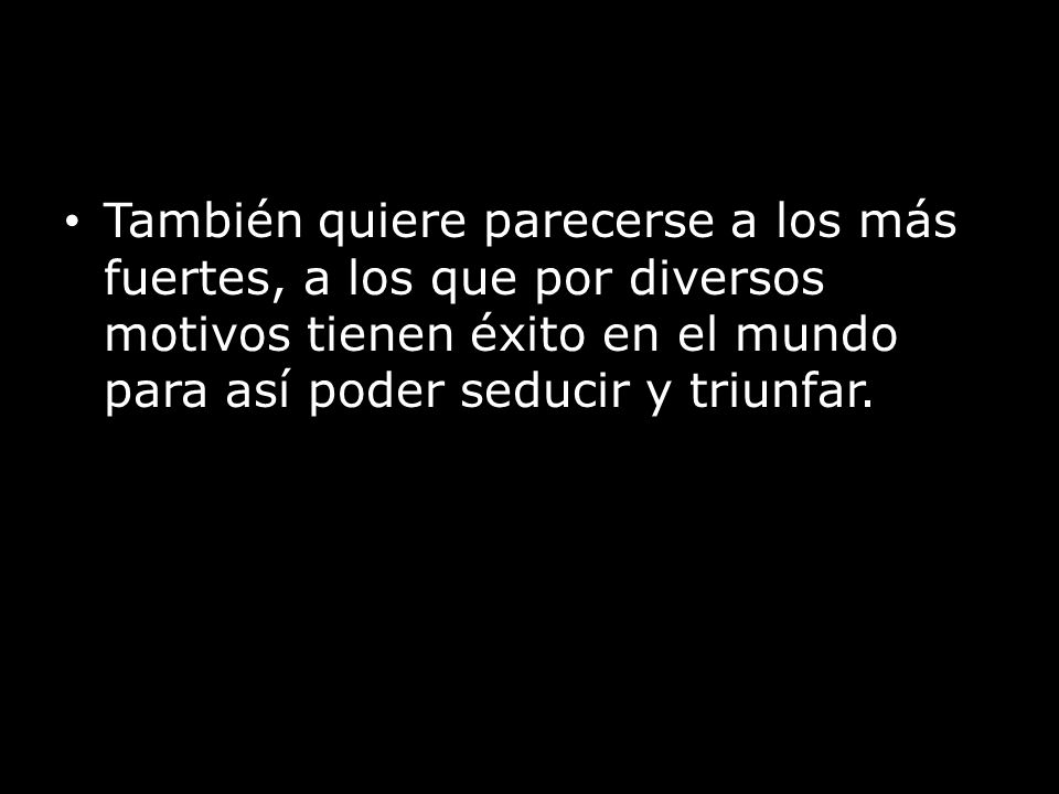 También quiere parecerse a los más fuertes, a los que por diversos motivos tienen éxito en el mundo para así poder seducir y triunfar.