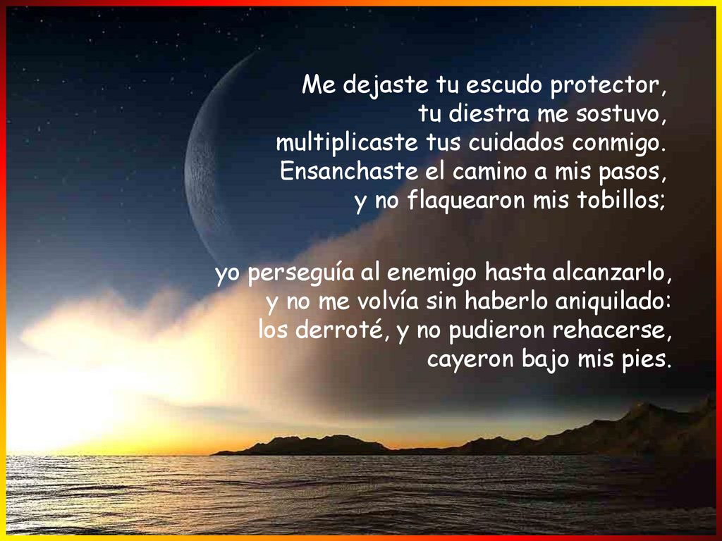 Me dejaste tu escudo protector, tu diestra me sostuvo, multiplicaste tus cuidados conmigo. Ensanchaste el camino a mis pasos, y no flaquearon mis tobillos;