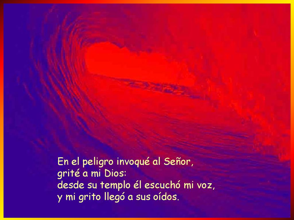 En el peligro invoqué al Señor, grité a mi Dios: desde su templo él escuchó mi voz, y mi grito llegó a sus oídos.