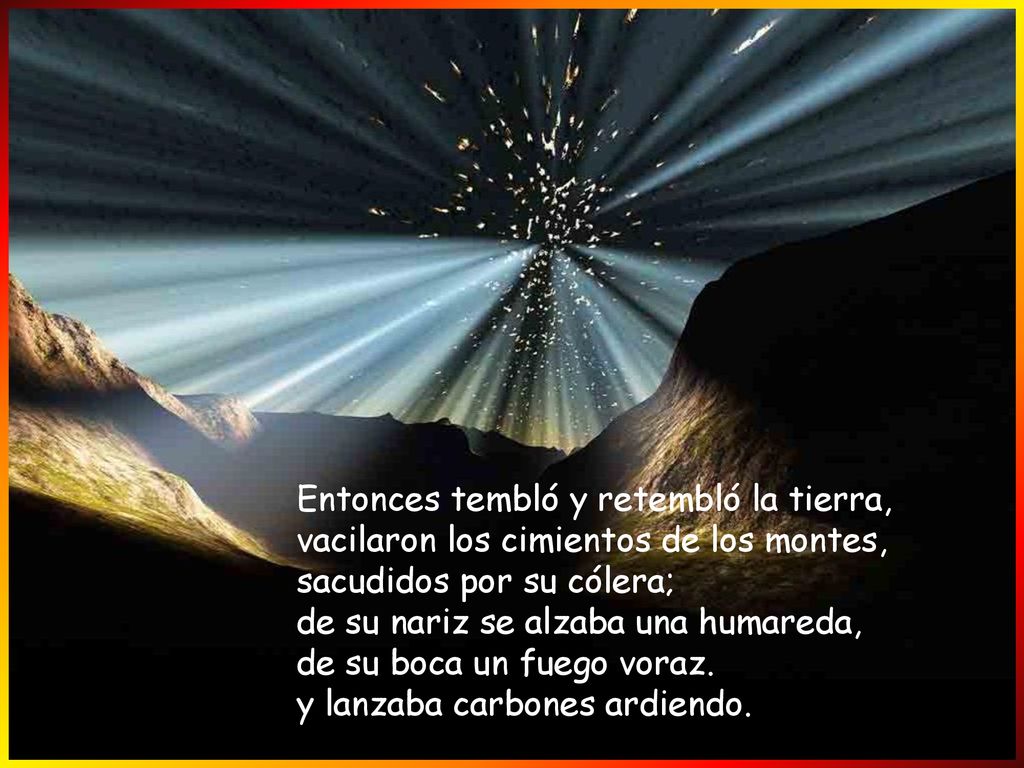 Entonces tembló y retembló la tierra, vacilaron los cimientos de los montes, sacudidos por su cólera; de su nariz se alzaba una humareda, de su boca un fuego voraz.