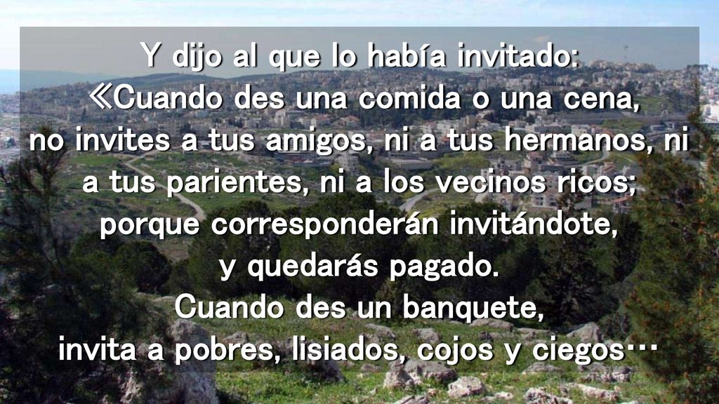 Y dijo al que lo había invitado: «Cuando des una comida o una cena, no invites a tus amigos, ni a tus hermanos, ni a tus parientes, ni a los vecinos ricos; porque corresponderán invitándote, y quedarás pagado.