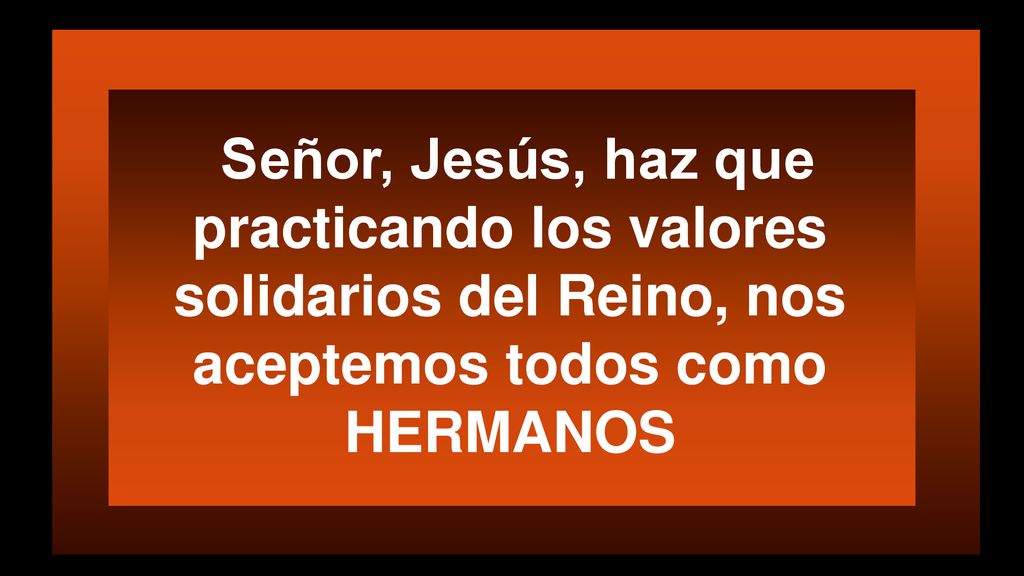 Señor, Jesús, haz que practicando los valores solidarios del Reino, nos aceptemos todos como HERMANOS