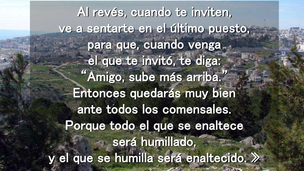 Al revés, cuando te inviten, ve a sentarte en el último puesto, para que, cuando venga el que te invitó, te diga: Amigo, sube más arriba. Entonces quedarás muy bien ante todos los comensales.
