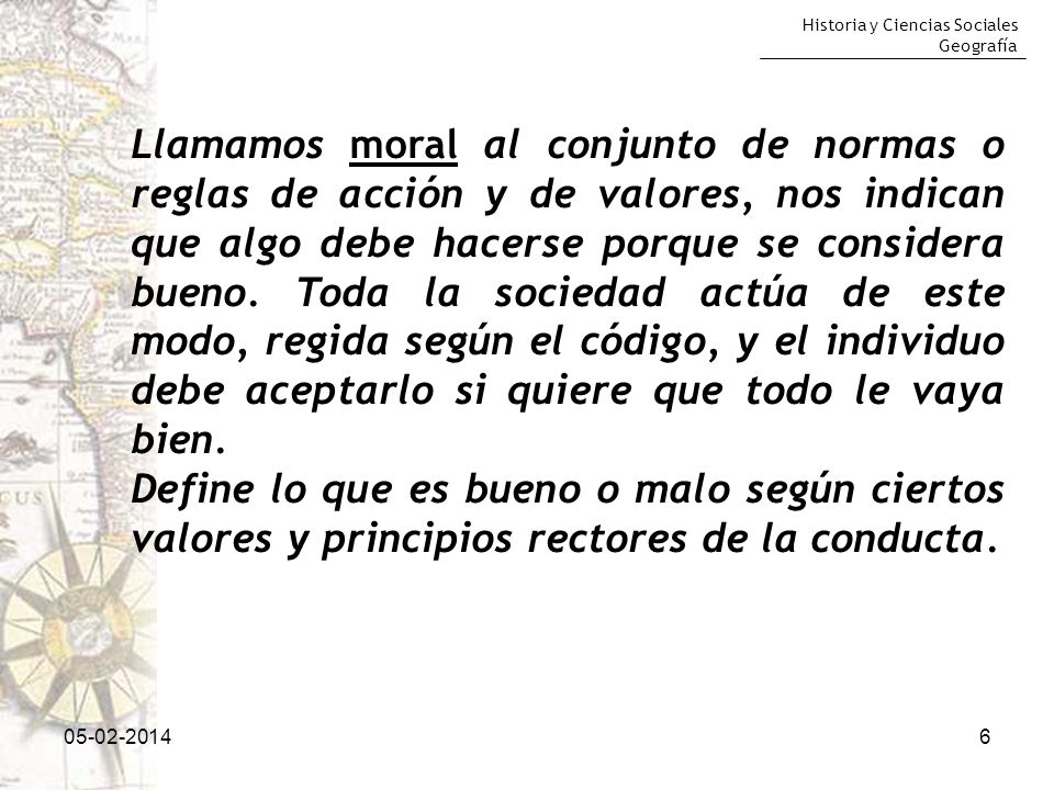 Llamamos moral al conjunto de normas o reglas de acción y de valores, nos indican que algo debe hacerse porque se considera bueno. Toda la sociedad actúa de este modo, regida según el código, y el individuo debe aceptarlo si quiere que todo le vaya bien.
