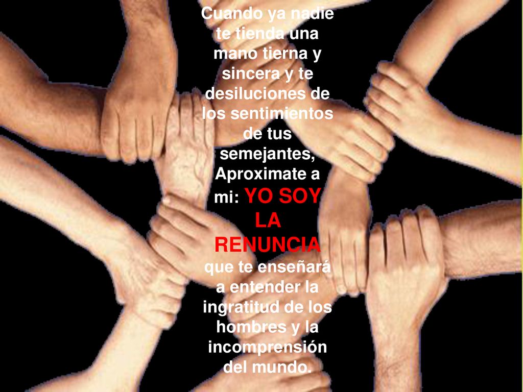 Cuando ya nadie te tienda una mano tierna y sincera y te desiluciones de los sentimientos de tus semejantes, Aproximate a mi: YO SOY LA RENUNCIA que te enseñará a entender la ingratitud de los hombres y la incomprensión del mundo.