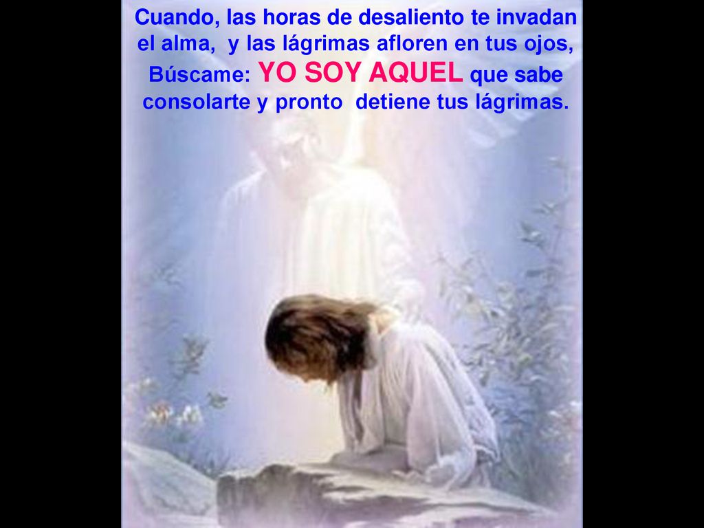 Cuando, las horas de desaliento te invadan el alma, y las lágrimas afloren en tus ojos, Búscame: YO SOY AQUEL que sabe consolarte y pronto detiene tus lágrimas.