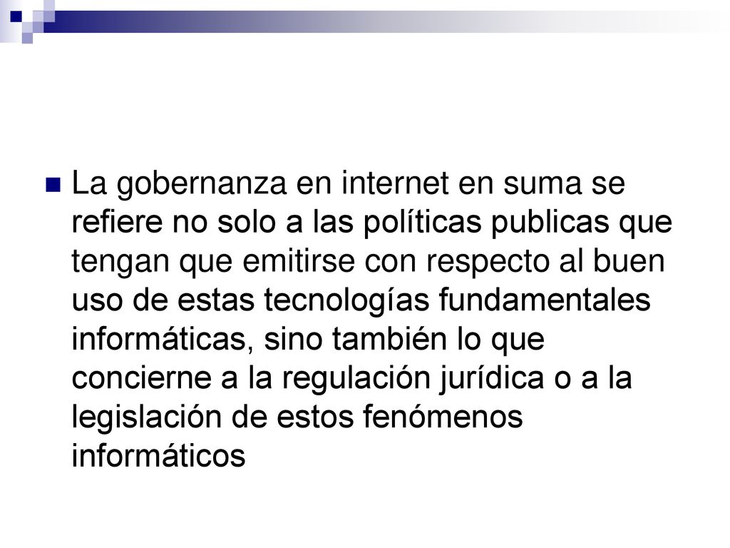 La gobernanza en internet en suma se refiere no solo a las políticas publicas que tengan que emitirse con respecto al buen uso de estas tecnologías fundamentales informáticas, sino también lo que concierne a la regulación jurídica o a la legislación de estos fenómenos informáticos