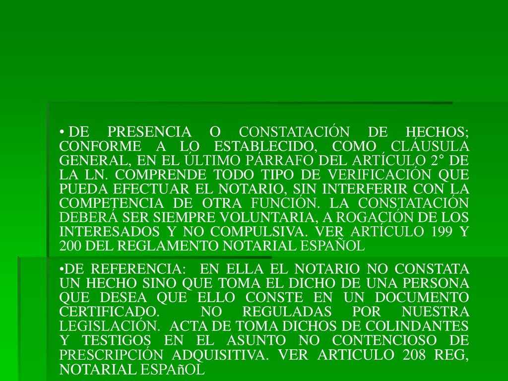 DE PRESENCIA O CONSTATACIÓN DE HECHOS; CONFORME A LO ESTABLECIDO, COMO CLÁUSULA GENERAL, EN EL ÚLTIMO PÁRRAFO DEL ARTÍCULO 2° DE LA LN. COMPRENDE TODO TIPO DE VERIFICACIÓN QUE PUEDA EFECTUAR EL NOTARIO, SIN INTERFERIR CON LA COMPETENCIA DE OTRA FUNCIÓN. LA CONSTATACIÓN DEBERÁ SER SIEMPRE VOLUNTARIA, A ROGACIÓN DE LOS INTERESADOS Y NO COMPULSIVA. VER ARTÍCULO 199 Y 200 DEL REGLAMENTO NOTARIAL ESPAÑOL
