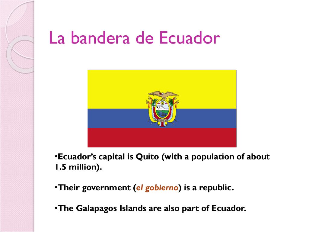 La bandera de Ecuador Ecuador’s capital is Quito (with a population of about 1.5 million). Their government (el gobierno) is a republic.