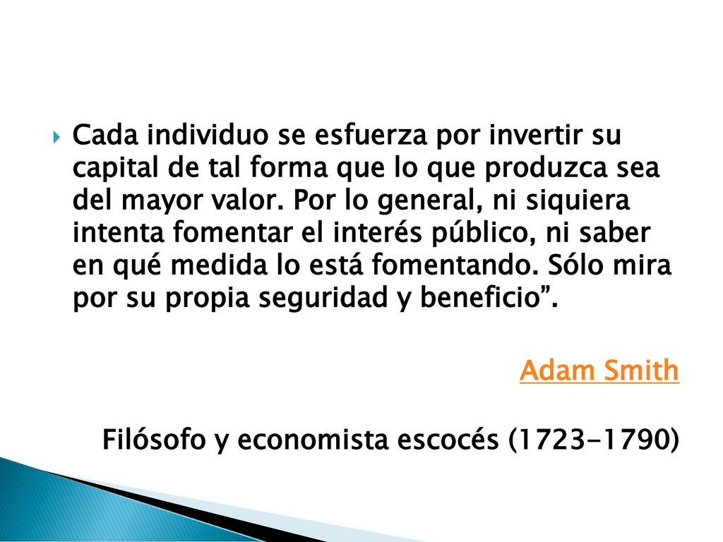 Cada individuo se esfuerza por invertir su capital de tal forma que lo que produzca sea del mayor valor. Por lo general, ni siquiera intenta fomentar el interés público, ni saber en qué medida lo está fomentando. Sólo mira por su propia seguridad y beneficio .