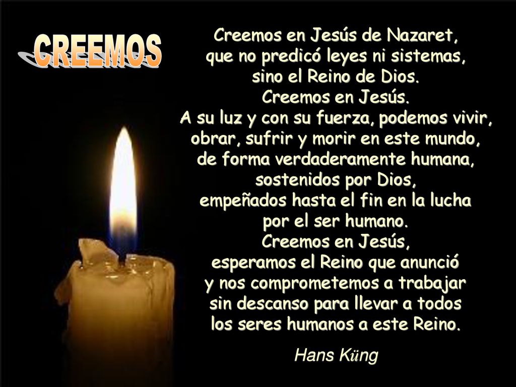 Creemos en Jesús de Nazaret, que no predicó leyes ni sistemas, sino el Reino de Dios. Creemos en Jesús. A su luz y con su fuerza, podemos vivir, obrar, sufrir y morir en este mundo, de forma verdaderamente humana, sostenidos por Dios, empeñados hasta el fin en la lucha por el ser humano. Creemos en Jesús, esperamos el Reino que anunció y nos comprometemos a trabajar sin descanso para llevar a todos los seres humanos a este Reino.