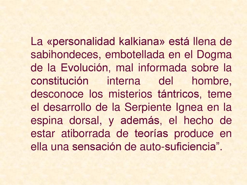 La «personalidad kalkiana» está llena de sabihondeces, embotellada en el Dogma de la Evolución, mal informada sobre la constitución interna del hombre, desconoce los misterios tántricos, teme el desarrollo de la Serpiente Ignea en la espina dorsal, y además, el hecho de estar atiborrada de teorías produce en ella una sensación de auto-suficiencia .