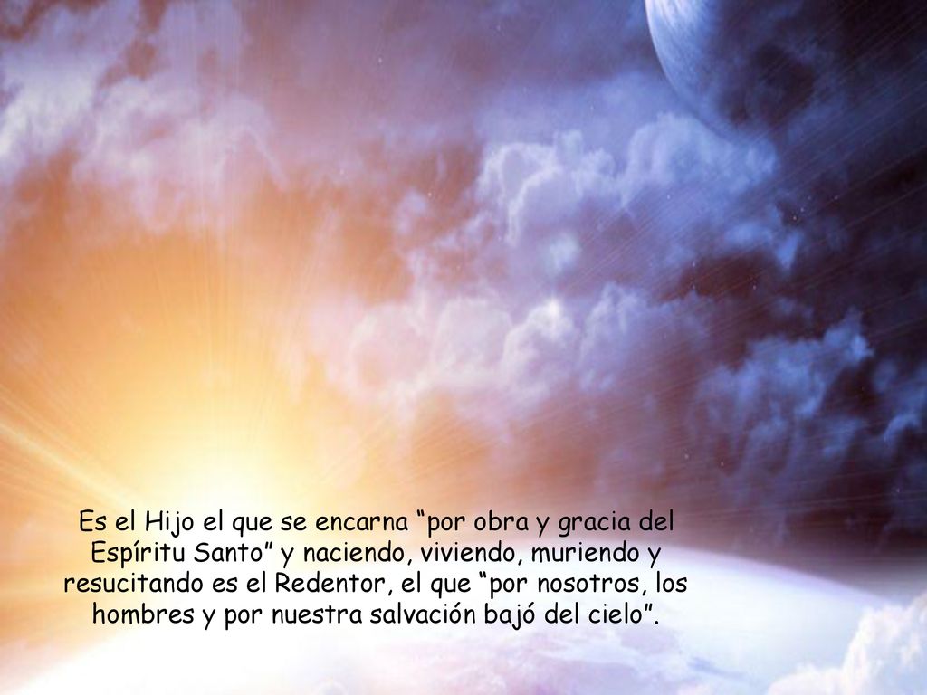 Es el Hijo el que se encarna por obra y gracia del Espíritu Santo y naciendo, viviendo, muriendo y resucitando es el Redentor, el que por nosotros, los hombres y por nuestra salvación bajó del cielo .