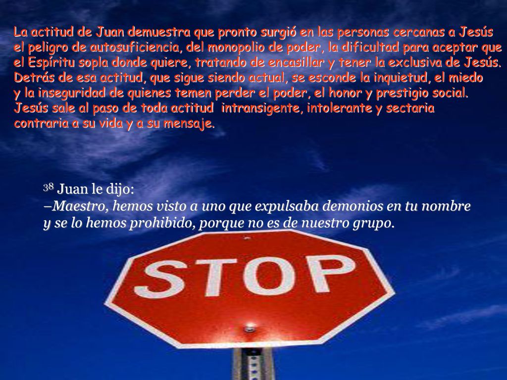 La actitud de Juan demuestra que pronto surgió en las personas cercanas a Jesús el peligro de autosuficiencia, del monopolio de poder, la dificultad para aceptar que el Espíritu sopla donde quiere, tratando de encasillar y tener la exclusiva de Jesús.