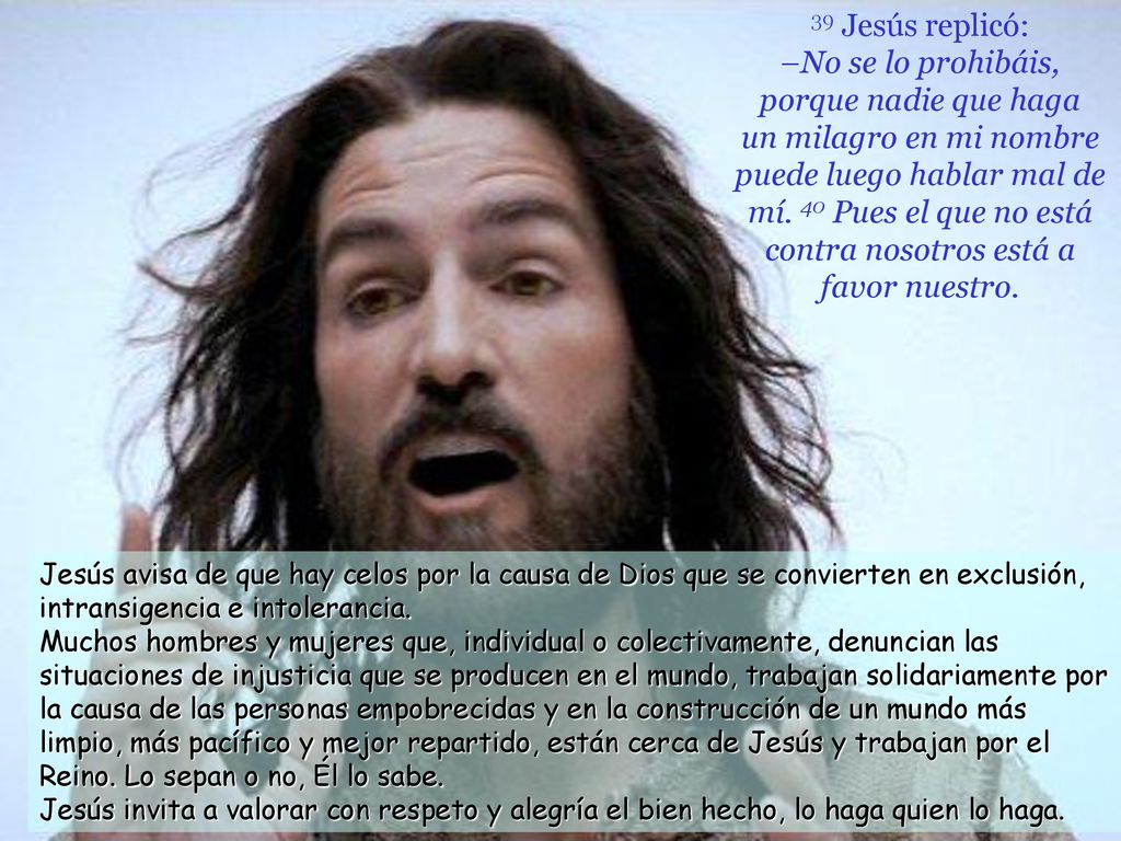 39 Jesús replicó: –No se lo prohibáis, porque nadie que haga un milagro en mi nombre puede luego hablar mal de mí. 40 Pues el que no está contra nosotros está a favor nuestro.
