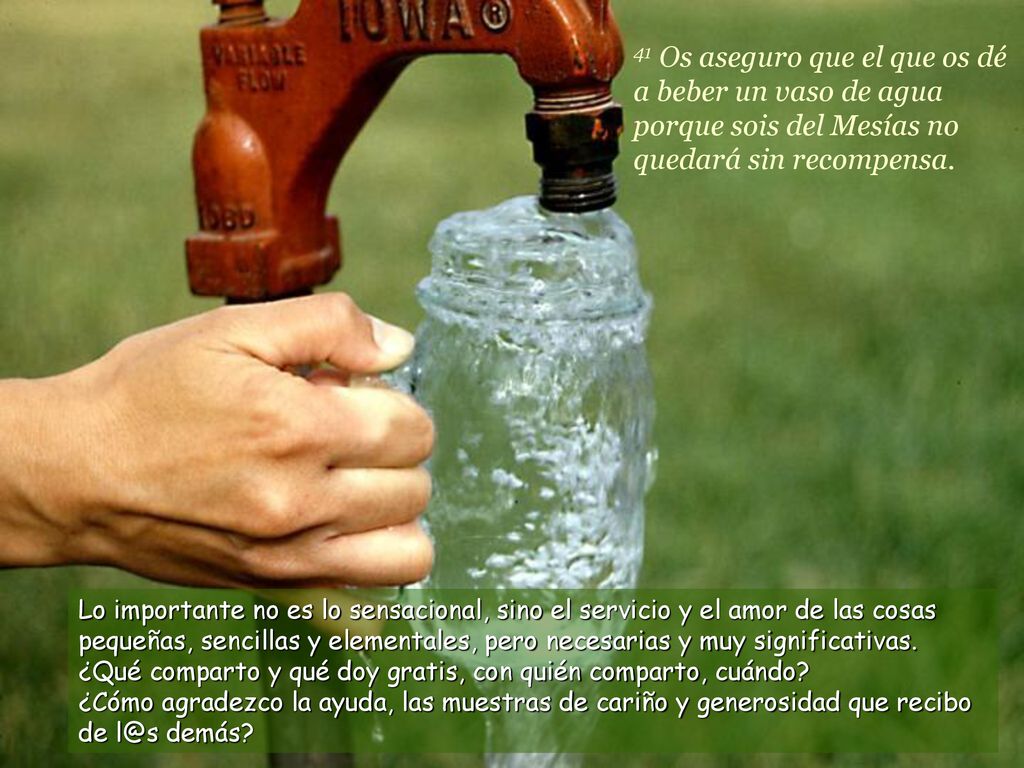 41 Os aseguro que el que os dé a beber un vaso de agua porque sois del Mesías no quedará sin recompensa.