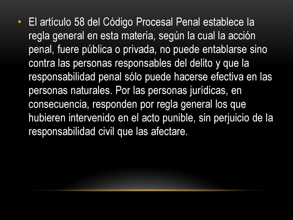 El artículo 58 del Código Procesal Penal establece la regla general en esta materia, según la cual la acción penal, fuere pública o privada, no puede entablarse sino contra las personas responsables del delito y que la responsabilidad penal sólo puede hacerse efectiva en las personas naturales.