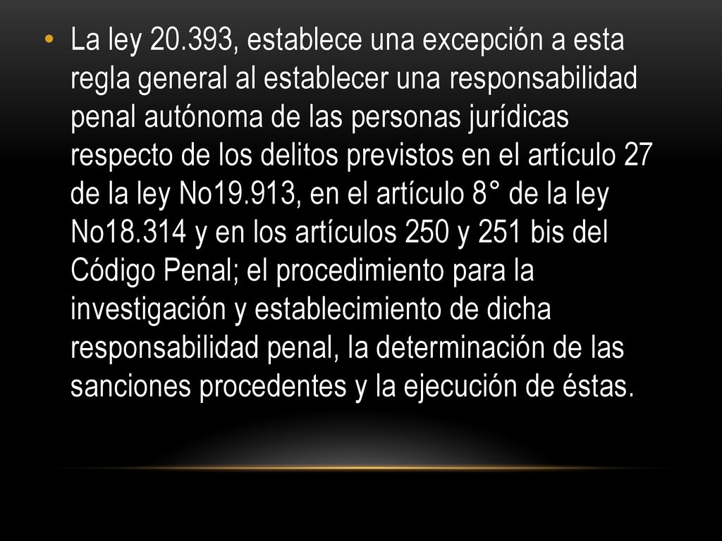 La ley , establece una excepción a esta regla general al establecer una responsabilidad penal autónoma de las personas jurídicas respecto de los delitos previstos en el artículo 27 de la ley No19.913, en el artículo 8° de la ley No y en los artículos 250 y 251 bis del Código Penal; el procedimiento para la investigación y establecimiento de dicha responsabilidad penal, la determinación de las sanciones procedentes y la ejecución de éstas.
