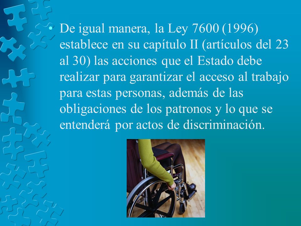 De igual manera, la Ley 7600 (1996) establece en su capítulo II (artículos del 23 al 30) las acciones que el Estado debe realizar para garantizar el acceso al trabajo para estas personas, además de las obligaciones de los patronos y lo que se entenderá por actos de discriminación.