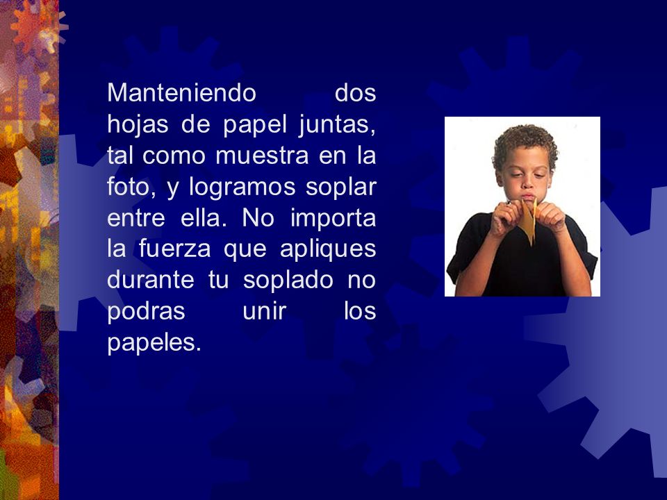 Manteniendo dos hojas de papel juntas, tal como muestra en la foto, y logramos soplar entre ella. No importa la fuerza que apliques durante tu soplado no podras unir los papeles.