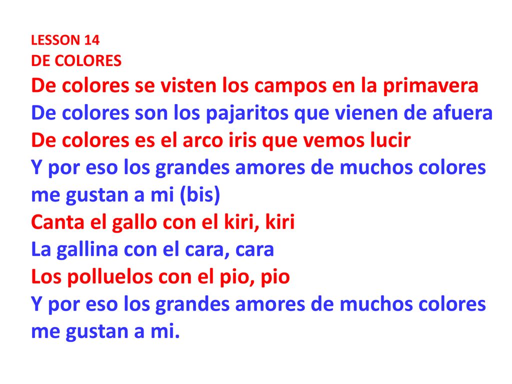 LESSON 14 DE COLORES De colores se visten los campos en la primavera De colores son los pajaritos que vienen de afuera De colores es el arco iris que vemos lucir Y por eso los grandes amores de muchos colores me gustan a mi (bis) Canta el gallo con el kiri, kiri La gallina con el cara, cara Los polluelos con el pio, pio Y por eso los grandes amores de muchos colores me gustan a mi.