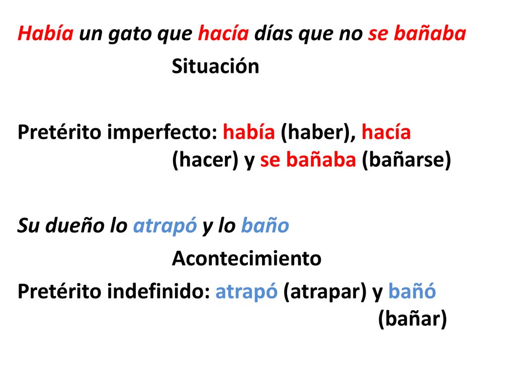 Había un gato que hacía días que no se bañaba Situación Pretérito imperfecto: había (haber), hacía (hacer) y se bañaba (bañarse) Su dueño lo atrapó y lo baño Acontecimiento Pretérito indefinido: atrapó (atrapar) y bañó (bañar)