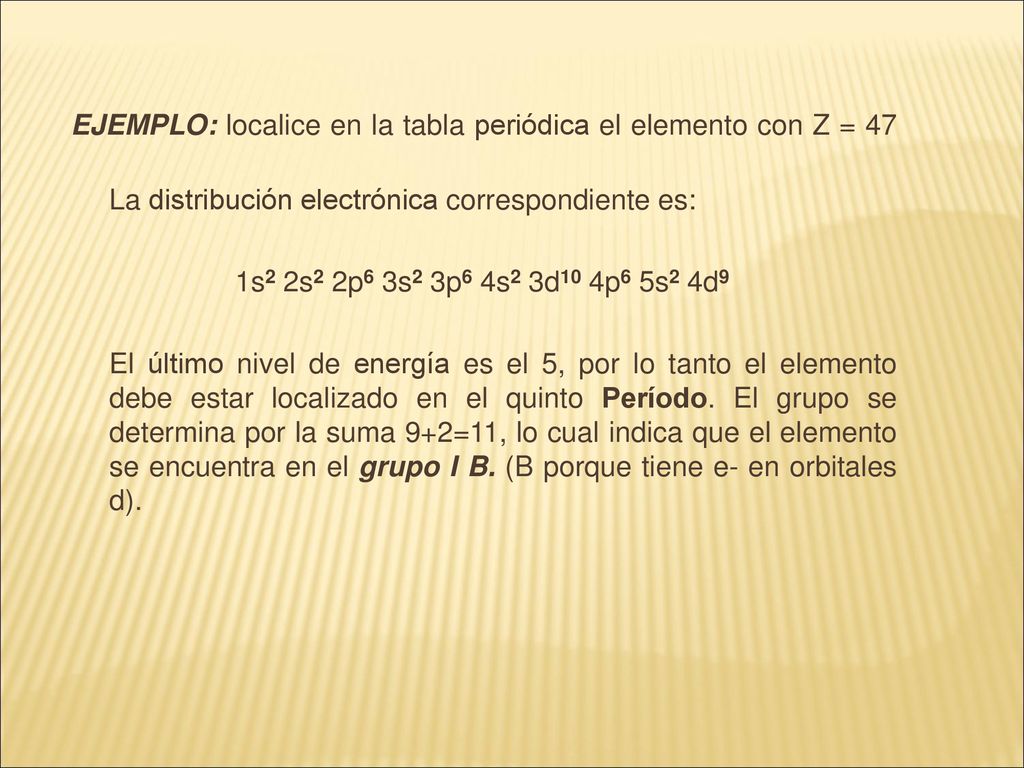 EJEMPLO: localice en la tabla periódica el elemento con Z = 47 La distribución electrónica correspondiente es: 1s2 2s2 2p6 3s2 3p6 4s2 3d10 4p6 5s2 4d9 El último nivel de energía es el 5, por lo tanto el elemento debe estar localizado en el quinto Período.
