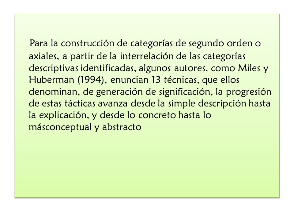 Para la construcción de categorías de segundo orden o axiales, a partir de la interrelación de las categorías descriptivas identificadas, algunos autores, como Miles y Huberman (1994), enuncian 13 técnicas, que ellos denominan, de generación de significación, la progresión de estas tácticas avanza desde la simple descripción hasta la explicación, y desde lo concreto hasta lo másconceptual y abstracto